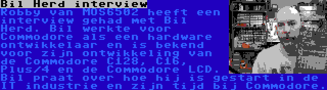 Bil Herd interview | Robby van MOS6502 heeft een interview gehad met Bil Herd. Bil werkte voor Commodore als een hardware ontwikkelaar en is bekend voor zijn ontwikkeling van de Commodore C128, C16, Plus/4 en de Commodore LCD. Bil praat over hoe hij is gestart in de IT industrie en zijn tijd bij Commodore.