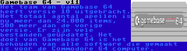 Gamebase 64 - v11 | Het team van Gamebase 64 heeft versie 10 uitgebracht. Het totaal aantal apellen is nu meer dan 24.000 items, 500 meer dan de vorige versie. Er zijn vele bestanden geüpdatet. Het doel van Gamebase 64 is het behouden van alle software die gemaakt is voor de Commodore 64 computer.