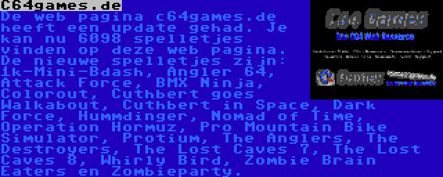 C64games.de | De web pagina c64games.de heeft een update gehad. Je kan nu 6098 spelletjes vinden op deze web pagina. De nieuwe spelletjes zijn: 1k-Mini-Bdash, Angler 64, Attack Force, BMX Ninja, Colorout, Cuthbert goes Walkabout, Cuthbert in Space, Dark Force, Hummdinger, Nomad of Time, Operation Hormuz, Pro Mountain Bike Simulator, Protium, The Anglers, The Destroyers, The Lost Caves 7, The Lost Caves 8, Whirly Bird, Zombie Brain Eaters en Zombieparty.