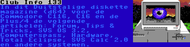 Club Info 133 | In dit Duitstalige diskette magazine (d64) voor de Commodore C116, C16 en de Plus/4 de volgende artikelen: Forum, Tips & Tricks, SVS OS 3.2, Computerspass, Hardware, Total Eclipse, SVS Calc 2.0 en andere systemen.