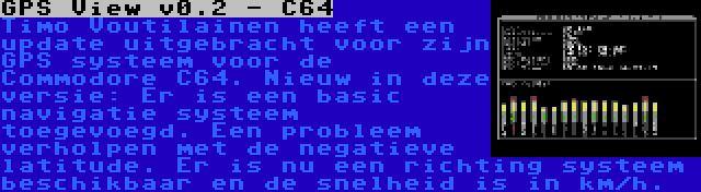 GPS View v0.2 - C64 | Timo Voutilainen heeft een update uitgebracht voor zijn GPS systeem voor de Commodore C64. Nieuw in deze versie: Er is een basic navigatie systeem toegevoegd. Een probleem verholpen met de negatieve latitude. Er is nu een richting systeem beschikbaar en de snelheid is in km/h.