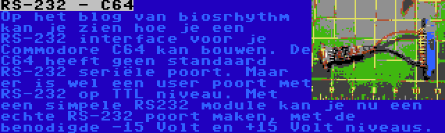 RS-232 - C64 | Op het blog van biosrhythm kan je zien hoe je een RS-232 interface voor je Commodore C64 kan bouwen. De C64 heeft geen standaard RS-232 seriële poort. Maar er is wel een user poort met RS-232 op TTL niveau. Met een simpele RS232 module kan je nu een echte RS-232 poort maken, met de benodigde -15 Volt en +15 Volt niveaus.