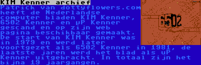 KIM Kenner archief | Patrick van dottyflowers.com heeft de Nederlandse computer bladen KIM Kenner, 6502 Kenner en µP Kenner gescand en op zijn web pagina beschikbaar gemaakt. De start van KIM Kenner was in 1979 en werd later voortgezet als 6502 Kenner in 1981, de laatste jaren werd het blad als uP Kenner uitgebracht. In totaal zijn het bijna 19 jaargangen.