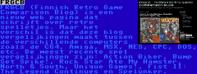 FRGCB | FRGCB (Finnish Retro Game Comparison Blog) is een nieuw web pagina dat schrijft over retro spelletjes. Maar het verschil is dat deze blog vergelijkingen maakt tussen de verschillende computers zoals de C64, Amiga, MSX, NES, CPC, DOS, etc. De meest recente spel vergelijkingen zijn: Action Biker, Bump Set Spike!, Rock Star Ate My Hamster, North & South, Unique Games!, Fist II: The Legend Continues en Spelunker.