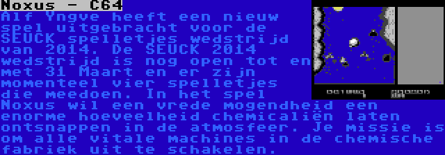 Noxus - C64 | Alf Yngve heeft een nieuw spel uitgebracht voor de SEUCK spelletjes wedstrijd van 2014. De SEUCK 2014 wedstrijd is nog open tot en met 31 Maart en er zijn momenteel vier spelletjes die meedoen. In het spel Noxus wil een vrede mogendheid een enorme hoeveelheid chemicaliën laten ontsnappen in de atmosfeer. Je missie is om alle vitale machines in de chemische fabriek uit te schakelen.