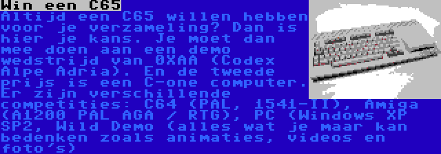 Win een C65 | Altijd een C65 willen hebben voor je verzameling? Dan is hier je kans. Je moet dan mee doen aan een demo wedstrijd van 0XAA (Codex Alpe Adria). En de tweede prijs is een C-one computer. Er zijn verschillende competities: C64 (PAL, 1541-II), Amiga (A1200 PAL AGA / RTG), PC (Windows XP SP2, Wild Demo (alles wat je maar kan bedenken zoals animaties, videos en foto's)