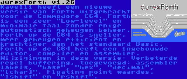 durexForth v1.26 | Ravelli heeft een nieuwe versie van Forth uitgebracht voor de Commodore C64. Forth is een zeer Low-level en minimale taal zonder enige automatisch geheugen beheer. Forth op de C64 is sneller, meer geheugen efficiënt en krachtiger dan het standaard Basic. Forth op de C64 heeft een ingebouwde editor, compiler en assembler. Wijzigingen in deze versie: Verbeterde regel buffering, toegevoegd: assembler labels, base, hex, decimal, [char], Floating point waardes, lshift en rshift.