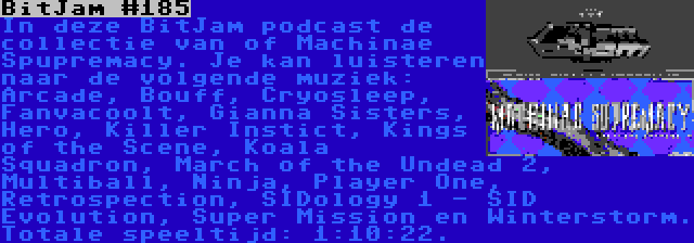 BitJam #185 | In deze BitJam podcast de collectie van of Machinae Spupremacy. Je kan luisteren naar de volgende muziek: Arcade, Bouff, Cryosleep, Fanvacoolt, Gianna Sisters, Hero, Killer Instict, Kings of the Scene, Koala Squadron, March of the Undead 2, Multiball, Ninja, Player One, Retrospection, SIDology 1 - SID Evolution, Super Mission en Winterstorm. Totale speeltijd: 1:10:22.