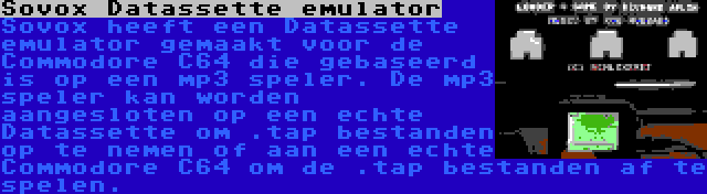 Sovox Datassette emulator | Sovox heeft een Datassette emulator gemaakt voor de Commodore C64 die gebaseerd is op een mp3 speler. De mp3 speler kan worden aangesloten op een echte Datassette om .tap bestanden op te nemen of aan een echte Commodore C64 om de .tap bestanden af te spelen.