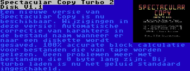 Spectacular Copy Turbo 2 Disk V1.1 | Een nieuwe versie van Spectacular Copy is nu beschikbaar. Wijzigingen in deze versie: Automatische correctie van karakters in de bestand naam wanneer er naar een diskette wordt gesaved. 100% accurate block calculatie voor bestanden die van tape worden gelezen. Geen problemen meer met bestanden die 0 byte lang zijn. Bij turbo laden is nu het geluid standaard ingeschakeld.