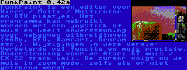 FunkPaint 0.42a | FunkPaint is een editor voor Hires / Multi / Multicolor en DTV plaatjes. Het programma kan gebruikt worden met een joystick of muis en heeft ondersteuning voor geheugen uitbreidingen (+60k, REU, Ramcart, Georam etc.). Wijzigingen in deze versie: Verbeterde vul functie en muis precisie. Ondersteuning voor de Atari ST muis / CX-22 track-ball. De cursor volgt nu de muis in zoom mode, zelfs als er niet getekend wordt.