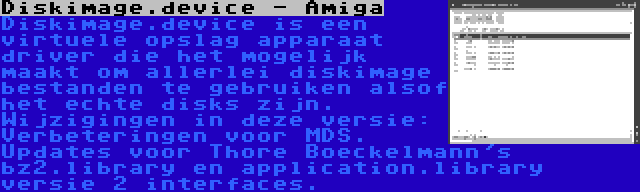 Diskimage.device - Amiga | Diskimage.device is een virtuele opslag apparaat driver die het mogelijk maakt om allerlei diskimage bestanden te gebruiken alsof het echte disks zijn. Wijzigingen in deze versie: Verbeteringen voor MDS. Updates voor Thore Boeckelmann's bz2.library en application.library versie 2 interfaces.