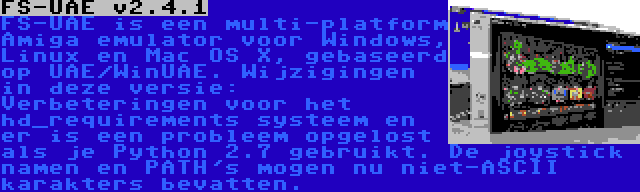 FS-UAE v2.4.1 | FS-UAE is een multi-platform Amiga emulator voor Windows, Linux en Mac OS X, gebaseerd op UAE/WinUAE. Wijzigingen in deze versie: Verbeteringen voor het hd_requirements systeem en er is een probleem opgelost als je Python 2.7 gebruikt. De joystick namen en PATH's mogen nu niet-ASCII karakters bevatten.