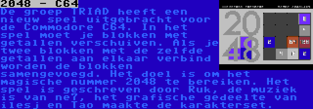 2048 - C64 | De groep TRIAD heeft een nieuw spel uitgebracht voor de Commodore C64. In het spel moet je blokken met getallen verschuiven. Als je twee blokken met de zelfde getallen aan elkaar verbind worden de blokken samengevoegd. Het doel is om het magische nummer 2048 te bereiken. Het spel is geschreven door Ruk, de muziek is van ne7, het grafische gedeelte van ilesj en Tao maakte de karakterset.