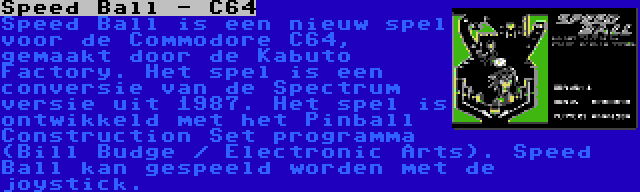 Speed Ball - C64 | Speed Ball is een nieuw spel voor de Commodore C64, gemaakt door de Kabuto Factory. Het spel is een conversie van de Spectrum versie uit 1987. Het spel is ontwikkeld met het Pinball Construction Set programma (Bill Budge / Electronic Arts). Speed Ball kan gespeeld worden met de joystick.