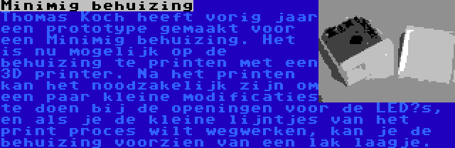 Minimig behuizing | Thomas Koch heeft vorig jaar een prototype gemaakt voor een Minimig behuizing. Het is nu mogelijk op de behuizing te printen met een 3D printer. Na het printen kan het noodzakelijk zijn om een paar kleine modificaties te doen bij de openingen voor de LED’s, en als je de kleine lijntjes van het print proces wilt wegwerken, kan je de behuizing voorzien van een lak laagje.