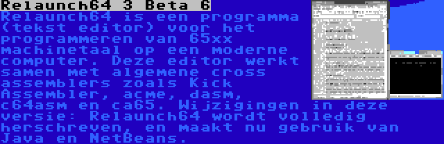 Relaunch64 3 Beta 6 | Relaunch64 is een programma (tekst editor) voor het programmeren van 65xx machinetaal op een moderne computer. Deze editor werkt samen met algemene cross assemblers zoals Kick Assembler, acme, dasm, c64asm en ca65. Wijzigingen in deze versie: Relaunch64 wordt volledig herschreven, en maakt nu gebruik van Java en NetBeans.