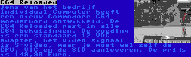 C64 Reloaded | Jens van het bedrijf Individual Computer heeft een nieuw Commodore C64 moederbord ontwikkeld. De C64 Reloaded past in alle C64 behuizingen. De voeding is een standaard 12 VDC adapter, het video signaal is S-video, maar je moet wel zelf de CPU, VIC en de SID aanleveren. De prijs is 149,90 Euro.