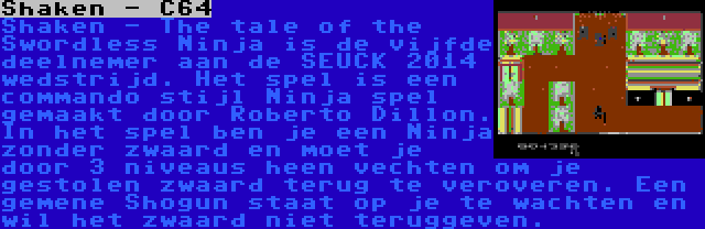 Shaken - C64 | Shaken - The tale of the Swordless Ninja is de vijfde deelnemer aan de SEUCK 2014 wedstrijd. Het spel is een commando stijl Ninja spel gemaakt door Roberto Dillon. In het spel ben je een Ninja zonder zwaard en moet je door 3 niveaus heen vechten om je gestolen zwaard terug te veroveren. Een gemene Shogun staat op je te wachten en wil het zwaard niet teruggeven.