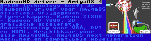 RadeonHD driver - AmigaOS 4 | A-EON technology heeft de RadeonHD driver voor AmigaOS officieel vrijgegeven. Eigenschappen: Radeon X1300 - Radeon HD 7000. 2D grafische acceleratie. Ondersteuning voor VGA, DVI en HDMI. Beschikbaar voor alle AmigaONE, AmigaOS next-generation machines en compatibele modellen.