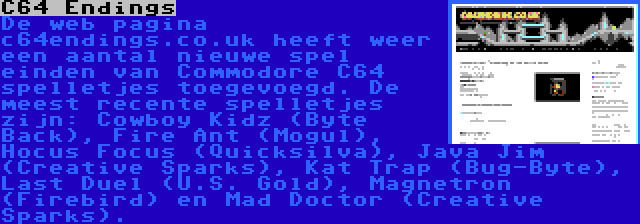 C64 Endings | De web pagina c64endings.co.uk heeft weer een aantal nieuwe spel einden van Commodore C64 spelletjes toegevoegd. De meest recente spelletjes zijn: Cowboy Kidz (Byte Back), Fire Ant (Mogul), Hocus Focus (Quicksilva), Java Jim (Creative Sparks), Kat Trap (Bug-Byte), Last Duel (U.S. Gold), Magnetron (Firebird) en Mad Doctor (Creative Sparks).