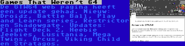 Games That Weren't 64  | De GTW64 web pagina heeft een update gehad. Nieuw: Droidz, Battle Ball, Play and Learn series, Restrictor en Shadowgate. Updates: Flight Deck 2, Heebie Jeebies, Lusitania, Mega Twins, Orcus, Viking Child en Stratagos.