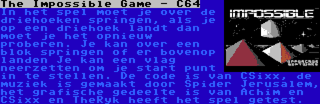 The Impossible Game - C64 | In het spel moet je over de driehoeken springen, als je op een driehoek landt dan moet je het opnieuw proberen. Je kan over een blok springen of er bovenop landen Je kan een vlag neerzetten om je start punt in te stellen. De code is van CSixx, de muziek is gemaakt door Spider Jerusalem, het grafische gedeelte is van Achim en CSixx en TheRyk heeft het spel getest.