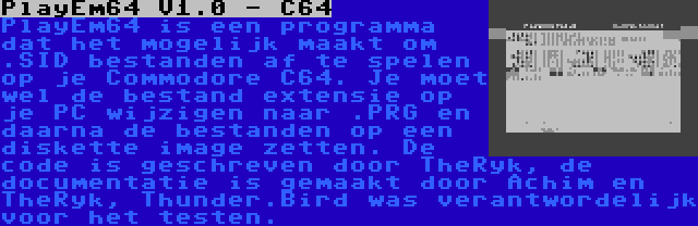 PlayEm64 V1.0 - C64 | PlayEm64 is een programma dat het mogelijk maakt om .SID bestanden af te spelen op je Commodore C64. Je moet wel de bestand extensie op je PC wijzigen naar .PRG en daarna de bestanden op een diskette image zetten. De code is geschreven door TheRyk, de documentatie is gemaakt door Achim en TheRyk, Thunder.Bird was verantwordelijk voor het testen.