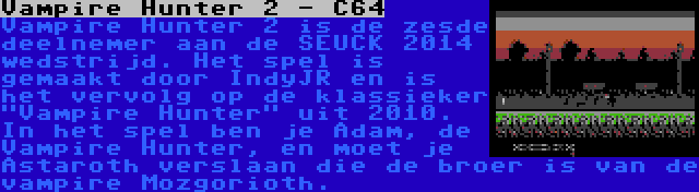 Vampire Hunter 2 - C64 | Vampire Hunter 2 is de zesde deelnemer aan de SEUCK 2014 wedstrijd. Het spel is gemaakt door IndyJR en is het vervolg op de klassieker Vampire Hunter uit 2010. In het spel ben je Adam, de Vampire Hunter, en moet je Astaroth verslaan die de broer is van de vampire Mozgorioth.