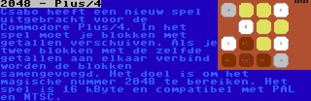 2048 - Plus/4 | Csabo heeft een nieuw spel uitgebracht voor de Commodore Plus/4. In het spel moet je blokken met getallen verschuiven. Als je twee blokken met de zelfde getallen aan elkaar verbind worden de blokken samengevoegd. Het doel is om het magische nummer 2048 te bereiken. Het spel is 16 kByte en compatibel met PAL en NTSC.