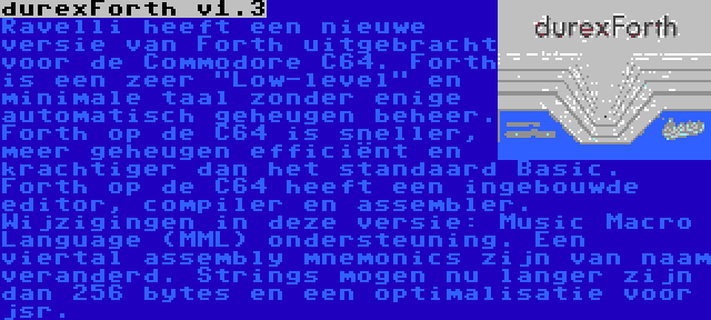 durexForth v1.3 | Ravelli heeft een nieuwe versie van Forth uitgebracht voor de Commodore C64. Forth is een zeer Low-level en minimale taal zonder enige automatisch geheugen beheer. Forth op de C64 is sneller, meer geheugen efficiënt en krachtiger dan het standaard Basic. Forth op de C64 heeft een ingebouwde editor, compiler en assembler. Wijzigingen in deze versie: Music Macro Language (MML) ondersteuning. Een viertal assembly mnemonics zijn van naam veranderd. Strings mogen nu langer zijn dan 256 bytes en een optimalisatie voor jsr.