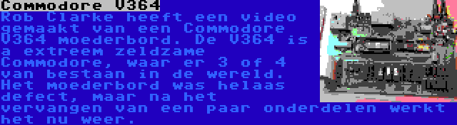 Commodore V364 | Rob Clarke heeft een video gemaakt van een Commodore V364 moederbord. De V364 is a extreem zeldzame Commodore, waar er 3 of 4 van bestaan in de wereld. Het moederbord was helaas defect, maar na het vervangen van een paar onderdelen werkt het nu weer.