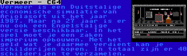 Vermeer - C64 | Vermeer is een Duitstalige economische simulatie van Ariolasoft uit het jaar 1987. Maar na 27 jaar is er nu ook een Engelstalige versie beschikbaar. In het spel moet je een zaken imperium opbouwen. Met het geld wat je daarmee verdient kan je schilderijen kopen. In totaal zijn er 40 schilderijen te verzamelen.