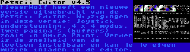 Petscii Editor v4.5 | FieserWolf heeft een nieuwe versie uitgebracht van de Petscii Editor. Wijzigingen in deze versie: Joystick ondersteuning, 4 x 4 modus, twee pagina's (buffers) zoals in Amica Paint. Verder is de snelheid van de toetsen instelbaar en kan je je eigen muziek inladen in de editor.