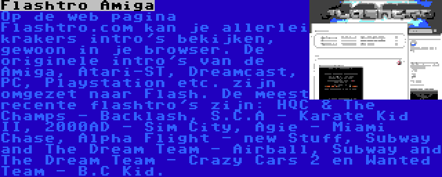 Flashtro Amiga | Op de web pagina Flashtro.com kan je allerlei krakers intro's bekijken, gewoon in je browser. De originele intro's van de Amiga, Atari-ST, Dreamcast, PC, Playstation etc. zijn omgezet naar Flash. De meest recente flashtro's zijn: HQC & The Champs - Backlash, S.C.A - Karate Kid II, 2000AD - Sim City, Agie - Miami Chase, Alpha Flight - new Stuff, Subway and The Dream Team - Airball, Subway and The Dream Team - Crazy Cars 2 en Wanted Team - B.C Kid.