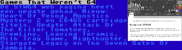 Games That Weren't 64 | De GTW64 web pagina heeft een update gehad. Nieuw: Heart Of Yesod, Monstics Mystery 2 en C64GS cartridge titels. Update: Attack Of The Killer Tomatoes, Gremlins, Leaving Teramis, Milk Tray Game, Nighthunter, Stargate Legacy en The Seven Gates Of Jambala.