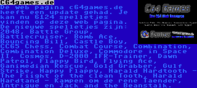 C64games.de | De web pagina c64games.de heeft een update gehad. Je kan nu 6124 spelletjes vinden op deze web pagina. De nieuwe spelletjes zijn: 2048, Battle Group, Battlecruiser, Bomb Ace, Bouncing Bill, Castle Boy, CC65 Chess, Combat Course, Combination, Combination Deluxe, Commodore in Space II, Cosmos, D-2000 IFR-Trainer, Dawn Patrol, Flappy Bird, Flying Ace, Ganimedian Rescue, Gold Grabber, Gulf Strike, Happy Flappy, Harald Hardtooth - The Fiight of the clean Tooth, Harald Hardtand - Kampen om de rene Taender, Intrigue en Jack and the Beanstalk.