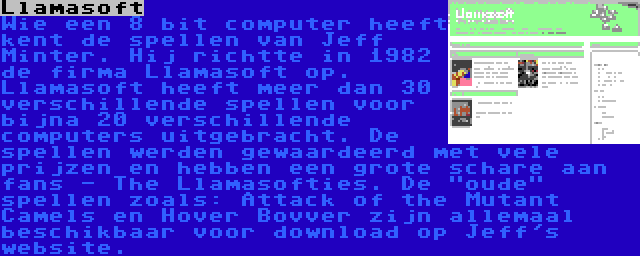 Llamasoft | Wie een 8 bit computer heeft kent de spellen van Jeff Minter. Hij richtte in 1982 de firma Llamasoft op. Llamasoft heeft meer dan 30 verschillende spellen voor bijna 20 verschillende computers uitgebracht. De spellen werden gewaardeerd met vele prijzen en hebben een grote schare aan fans - The Llamasofties. De oude spellen zoals: Attack of the Mutant Camels en Hover Bovver zijn allemaal beschikbaar voor download op Jeff's website.