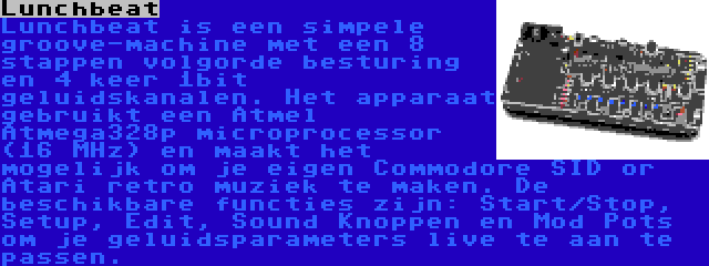 Lunchbeat | Lunchbeat is een simpele groove-machine met een 8 stappen volgorde besturing en 4 keer 1bit geluidskanalen. Het apparaat gebruikt een Atmel Atmega328p microprocessor (16 MHz) en maakt het mogelijk om je eigen Commodore SID or Atari retro muziek te maken. De beschikbare functies zijn: Start/Stop, Setup, Edit, Sound Knoppen en Mod Pots om je geluidsparameters live te aan te passen.