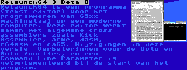 Relaunch64 3 Beta 8 | Relaunch64 is een programma (tekst editor) voor het programmeren van 65xx machinetaal op een moderne computer. Deze editor werkt samen met algemene cross assemblers zoals Kick Assembler, acme, dasm, c64asm en ca65. Wijzigingen in deze versie: Verbeteringen voor de Goto en Auto functies, en een Command-Line-Parameter is geïmplementeerd bij de start van het program.