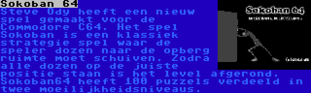 Sokoban 64 | Steve Ody heeft een nieuw spel gemaakt voor de Commodore C64. Het spel Sokoban is een klassiek strategie spel waar de speler dozen naar de opberg ruimte moet schuiven. Zodra alle dozen op de juiste positie staan is het level afgerond. Sokoban64 heeft 100 puzzels verdeeld in twee moeilijkheidsniveaus.