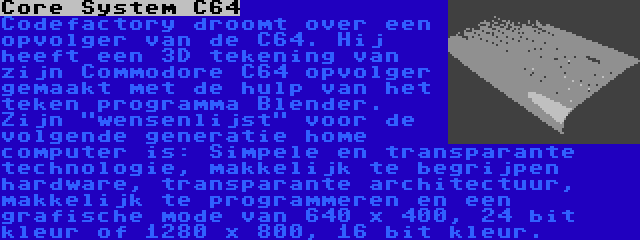 Core System C64 | Codefactory droomt over een opvolger van de C64. Hij heeft een 3D tekening van zijn Commodore C64 opvolger gemaakt met de hulp van het teken programma Blender. Zijn wensenlijst voor de volgende generatie home computer is: Simpele en transparante technologie, makkelijk te begrijpen hardware, transparante architectuur, makkelijk te programmeren en een grafische mode van 640 x 400, 24 bit kleur of 1280 x 800, 16 bit kleur.