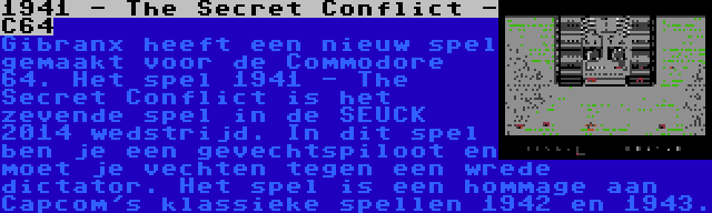 1941 - The Secret Conflict - C64 | Gibranx heeft een nieuw spel gemaakt voor de Commodore 64. Het spel 1941 - The Secret Conflict is het zevende spel in de SEUCK 2014 wedstrijd. In dit spel ben je een gevechtspiloot en moet je vechten tegen een wrede dictator. Het spel is een hommage aan Capcom's klassieke spellen 1942 en 1943.