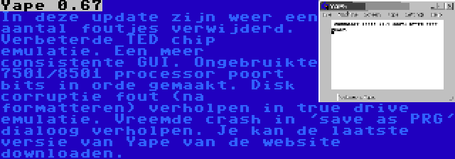 Yape 0.67 | In deze update zijn weer een aantal foutjes verwijderd. Verbeterde TED chip emulatie. Een meer consistente GUI. Ongebruikte 7501/8501 processor poort bits in orde gemaakt. Disk corruptie fout (na formatteren) verholpen in true drive emulatie. Vreemde crash in 'save as PRG' dialoog verholpen. Je kan de laatste versie van Yape van de website downloaden. 