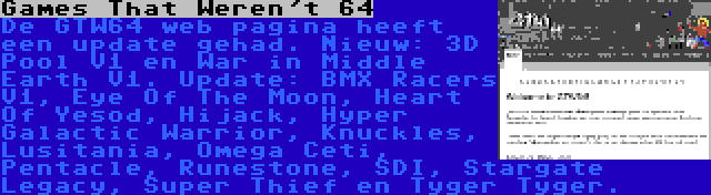 Games That Weren't 64 | De GTW64 web pagina heeft een update gehad. Nieuw: 3D Pool V1 en War in Middle Earth V1. Update: BMX Racers V1, Eye Of The Moon, Heart Of Yesod, Hijack, Hyper Galactic Warrior, Knuckles, Lusitania, Omega Ceti, Pentacle, Runestone, SDI, Stargate Legacy, Super Thief en Tyger Tyger.