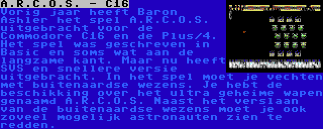 A.R.C.O.S. - C16 | Vorig jaar heeft Baron Ashler het spel A.R.C.O.S. uitgebracht voor de Commodore C16 en de Plus/4. Het spel was geschreven in Basic en soms wat aan de langzame kant. Maar nu heeft SVS en snellere versie uitgebracht. In het spel moet je vechten met buitenaardse wezens. Je hebt de beschikking over het ultra geheime wapen genaamd A.R.C.O.S. Naast het verslaan van de buitenaardse wezens moet je ook zoveel mogelijk astronauten zien te redden.