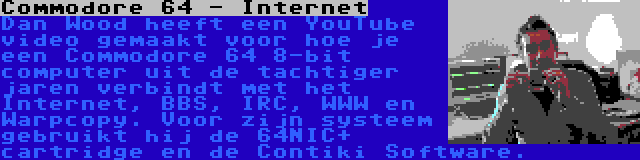 Commodore 64 - Internet | Dan Wood heeft een YouTube video gemaakt voor hoe je een Commodore 64 8-bit computer uit de tachtiger jaren verbindt met het Internet, BBS, IRC, WWW en Warpcopy. Voor zijn systeem gebruikt hij de 64NIC+ cartridge en de Contiki Software.