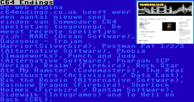 C64 Endings | De web pagina c64endings.co.uk heeft weer een aantal nieuwe spel einden van Commodore C64 spelletjes toegevoegd. De meest recente spelletjes zijn: NARC (Ocean Software), Odysseus - Trojan Warrior(Silverbird), Postman Pat 1/2/3 (Alternative Software), Phobia (Imageworks), Punch and Judy (Alternative Software), Pharaoh (CP Verlag), Realm! (Firebird), Rock Star Ate My Hamster (Codemasters), The Real Ghostbusters (Activision / Data East), Rik the Roadie (Alternative Software), Rainbow Dragon (Firebird), Sherlock Holmes (Firebird / Bantam Software), Sidewalk (Infogrames) and To Hell en Back (CRL).