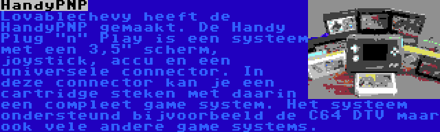 HandyPNP | Lovablechevy heeft de HandyPNP gemaakt. De Handy Plug n Play is een systeem met een 3,5 scherm, joystick, accu en een universele connector. In deze connector kan je een cartridge steken met daarin een compleet game system. Het systeem ondersteund bijvoorbeeld de C64 DTV maar ook vele andere game systems.