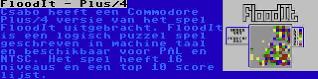 FloodIt - Plus/4 | Csabo heeft een Commodore Plus/4 versie van het spel FloodIt uitgebracht. FloodIt is een logisch puzzel spel geschreven in machine taal en beschikbaar voor PAL en NTSC. Het spel heeft 16 niveaus en een top 10 score lijst.